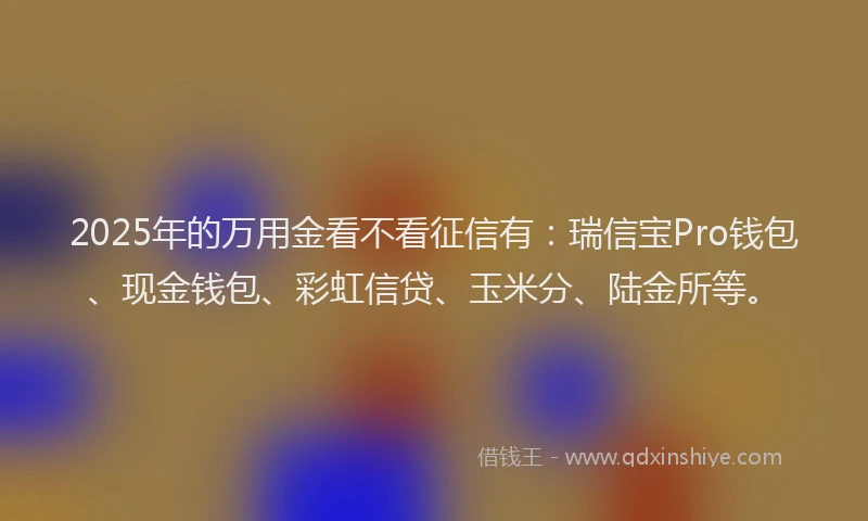 2025年的万用金看不看征信有：瑞信宝Pro钱包、现金钱包、彩虹信贷、玉米分、陆金所等。