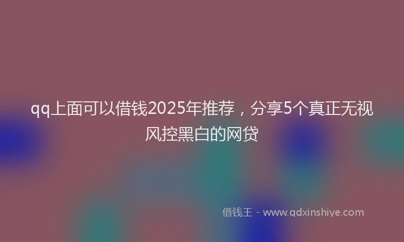 qq上面可以借钱2025年推荐，分享5个真正无视风控黑白的网贷