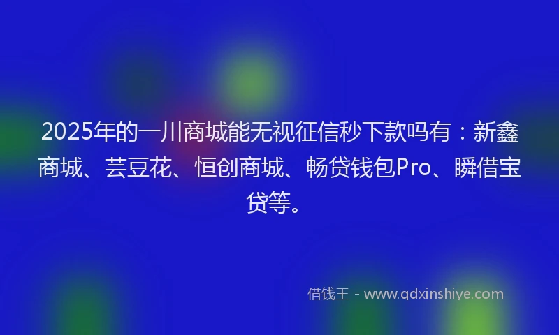 2025年的一川商城能无视征信秒下款吗有：新鑫商城、芸豆花、恒创商城、畅贷钱包Pro、瞬借宝贷等。