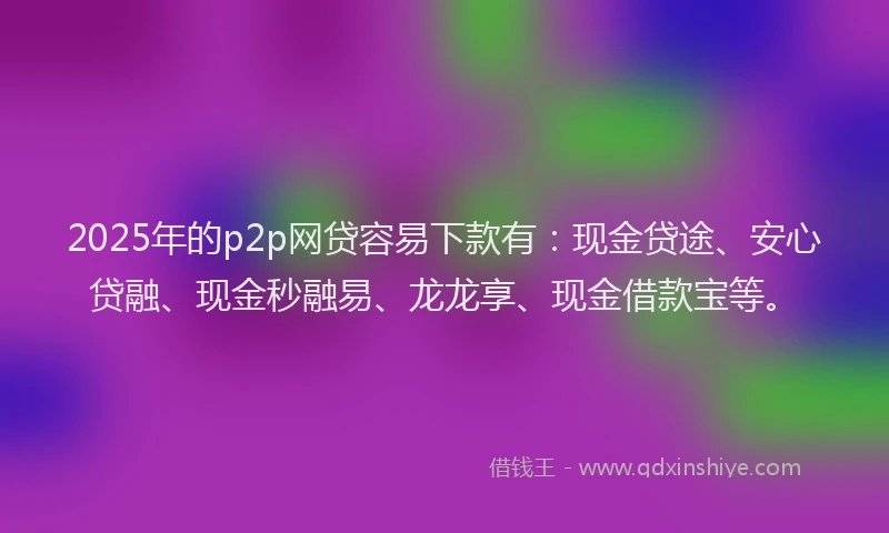 2025年的p2p网贷容易下款有：现金贷途、安心贷融、现金秒融易、龙龙享、现金借款宝等。
