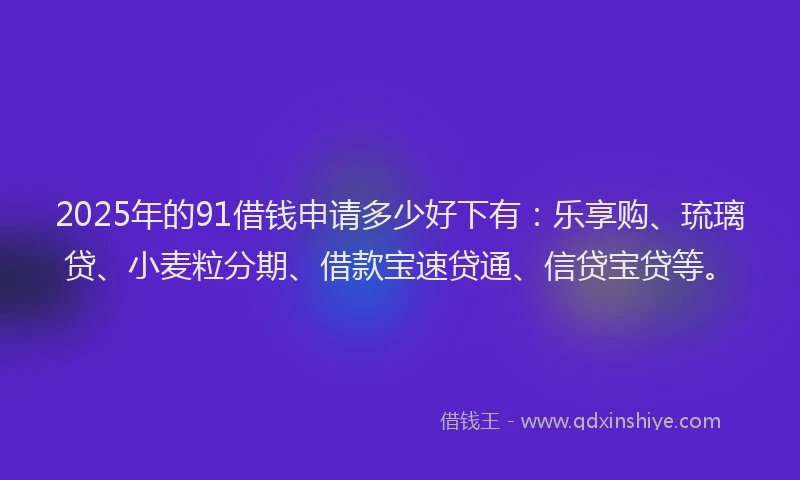 2025年的91借钱申请多少好下有：乐享购、琉璃贷、小麦粒分期、借款宝速贷通、信贷宝贷等。
