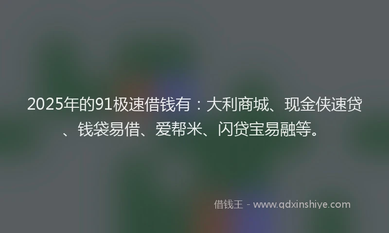 2025年的91极速借钱有：大利商城、现金侠速贷、钱袋易借、爱帮米、闪贷宝易融等。