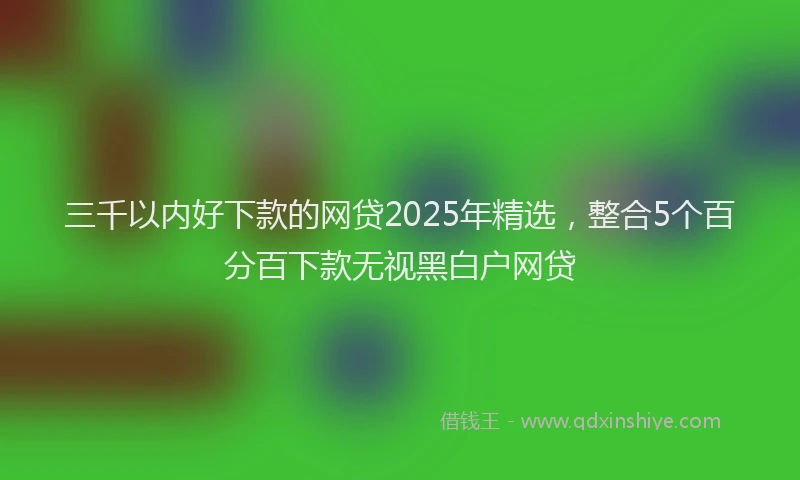 三千以内好下款的网贷2025年精选，整合5个百分百下款无视黑白户网贷