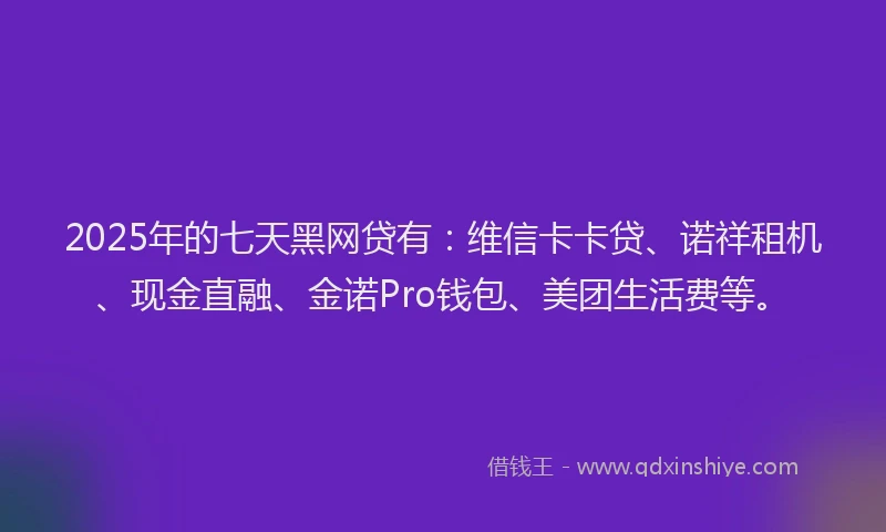 2025年的七天黑网贷有：维信卡卡贷、诺祥租机、现金直融、金诺Pro钱包、美团生活费等。