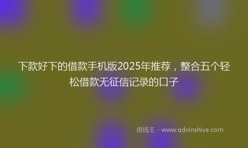 下款好下的借款手机版2025年推荐，整合五个轻松借款无征信记录的口子