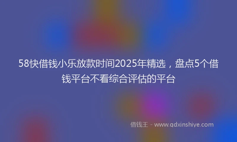 58快借钱小乐放款时间2025年精选，盘点5个借钱平台不看综合评估的平台