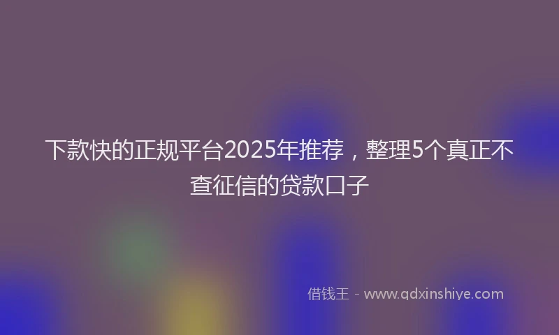 下款快的正规平台2025年推荐，整理5个真正不查征信的贷款口子