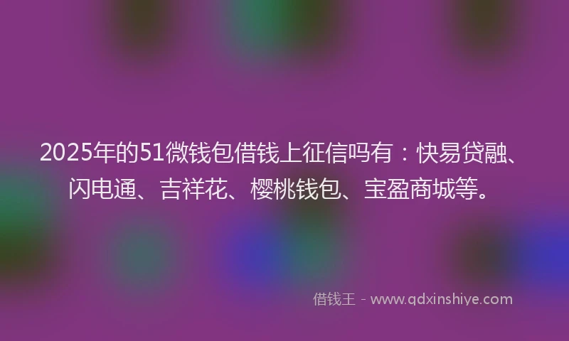 2025年的51微钱包借钱上征信吗有：快易贷融、闪电通、吉祥花、樱桃钱包、宝盈商城等。