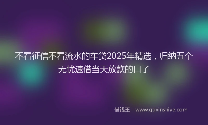 不看征信不看流水的车贷2025年精选，归纳五个无忧速借当天放款的口子
