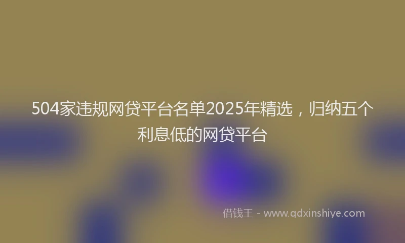 504家违规网贷平台名单2025年精选，归纳五个利息低的网贷平台