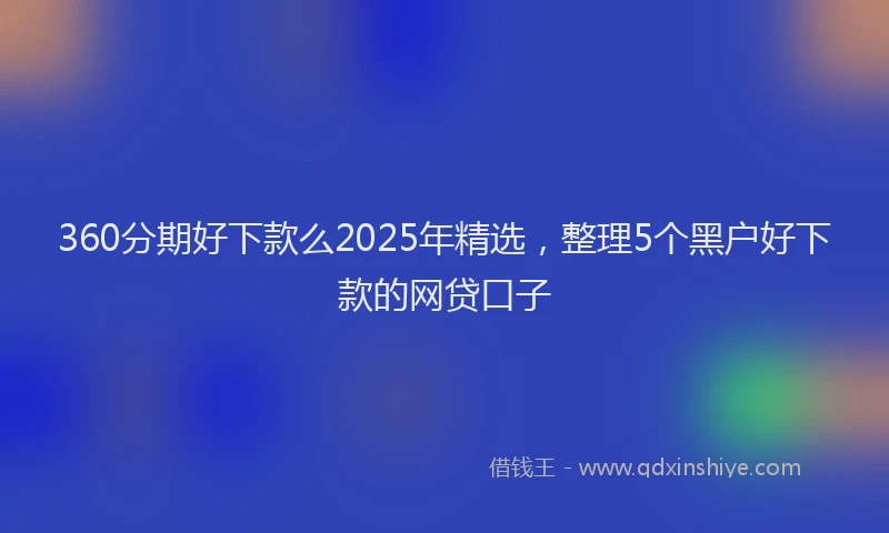 360分期好下款么2025年精选，整理5个黑户好下款的网贷口子