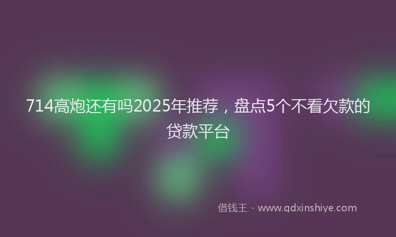 714高炮还有吗2025年推荐，盘点5个不看欠款的贷款平台