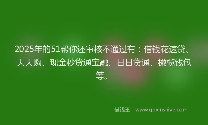 2025年的51帮你还审核不通过有：借钱花速贷、天天购、现金秒贷通宝融、日日贷通、橄榄钱包等。
