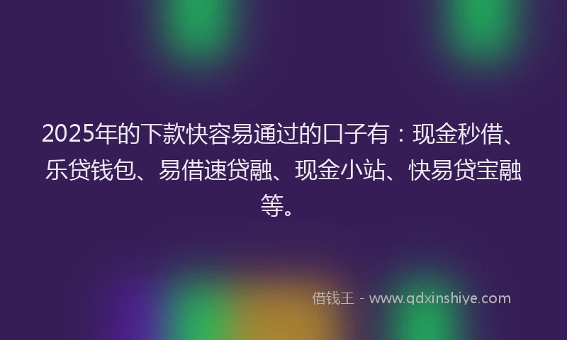 2025年的下款快容易通过的口子有：现金秒借、乐贷钱包、易借速贷融、现金小站、快易贷宝融等。