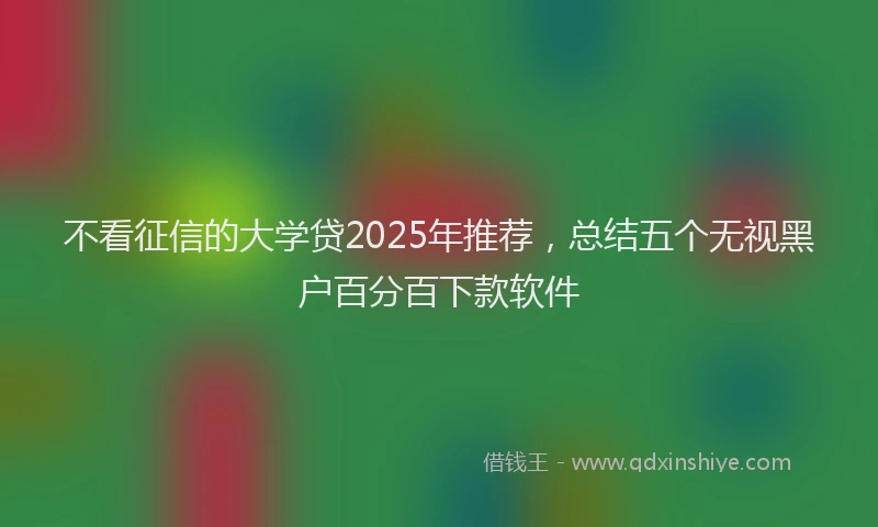 不看征信的大学贷2025年推荐，总结五个无视黑户百分百下款软件