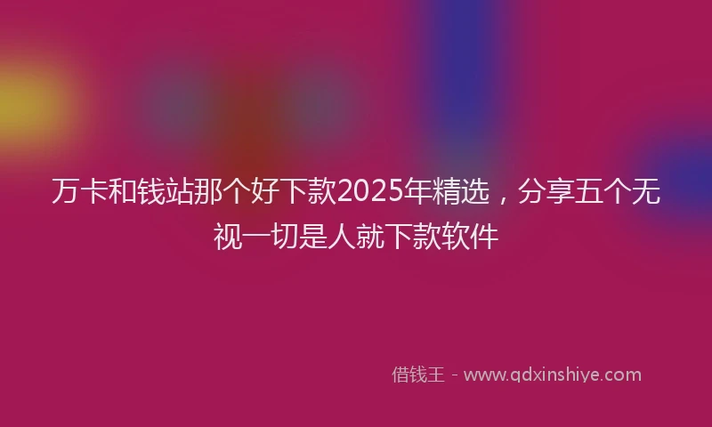 万卡和钱站那个好下款2025年精选，分享五个无视一切是人就下款软件