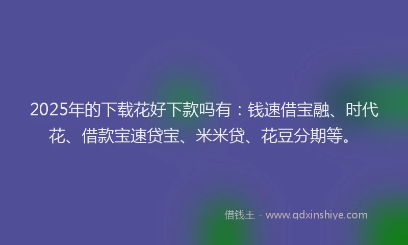 2025年的下载花好下款吗有：钱速借宝融、时代花、借款宝速贷宝、米米贷、花豆分期等。