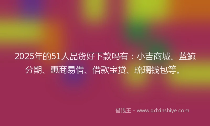 2025年的51人品货好下款吗有：小吉商城、蓝鲸分期、惠商易借、借款宝贷、琉璃钱包等。