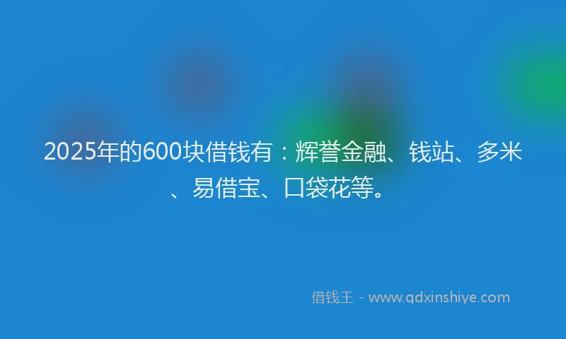 2025年的600块借钱有：辉誉金融、钱站、多米、易借宝、口袋花等。