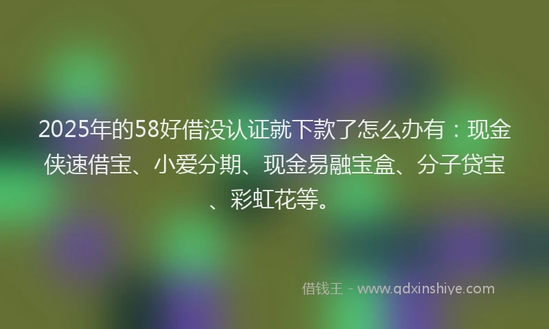 2025年的58好借没认证就下款了怎么办有：现金侠速借宝、小爱分期、现金易融宝盒、分子贷宝、彩虹花等。