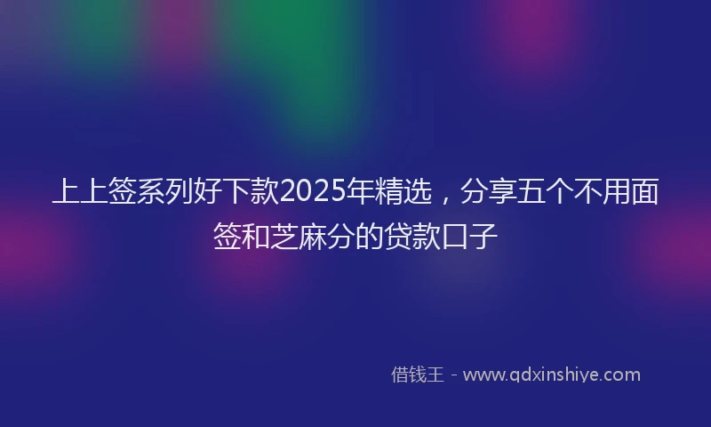 上上签系列好下款2025年精选，分享五个不用面签和芝麻分的贷款口子
