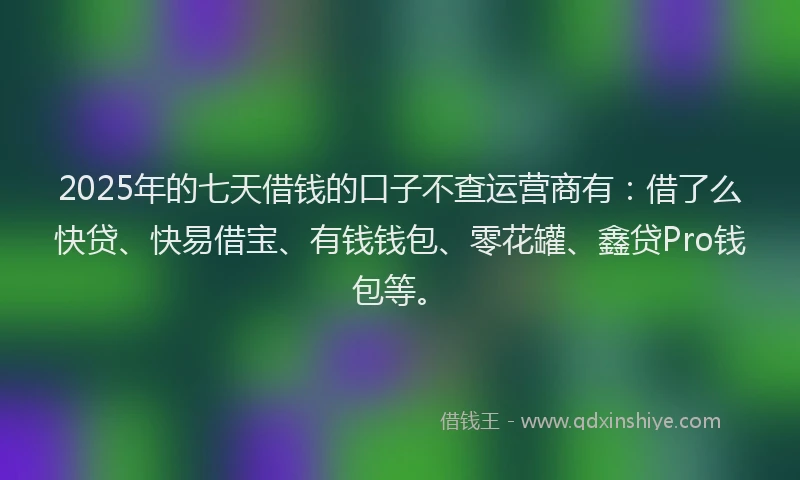 2025年的七天借钱的口子不查运营商有：借了么快贷、快易借宝、有钱钱包、零花罐、鑫贷Pro钱包等。