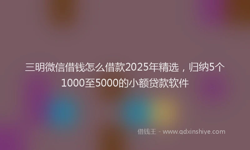 三明微信借钱怎么借款2025年精选，归纳5个1000至5000的小额贷款软件