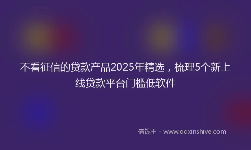 不看征信的贷款产品2025年精选，梳理5个新上线贷款平台门槛低软件