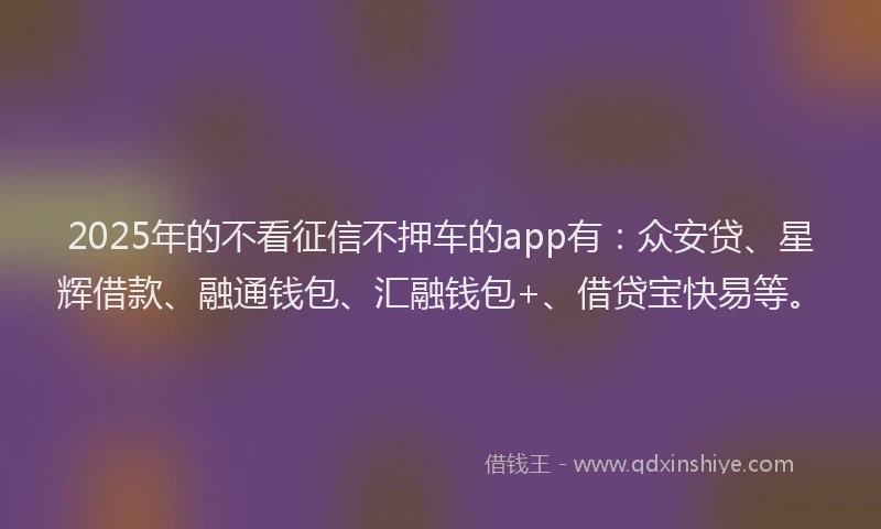 2025年的不看征信不押车的app有：众安贷、星辉借款、融通钱包、汇融钱包+、借贷宝快易等。