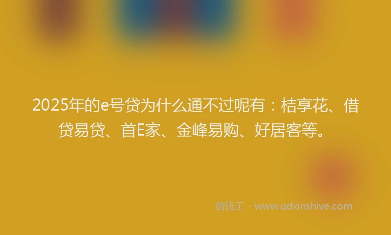 2025年的e号贷为什么通不过呢有：桔享花、借贷易贷、首E家、金峰易购、好居客等。