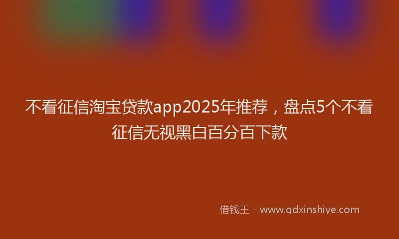 不看征信淘宝贷款app2025年推荐，盘点5个不看征信无视黑白百分百下款