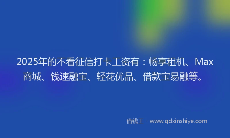 2025年的不看征信打卡工资有：畅享租机、Max商城、钱速融宝、轻花优品、借款宝易融等。