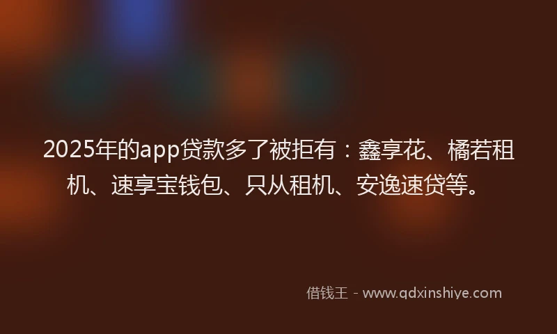 2025年的app贷款多了被拒有：鑫享花、橘若租机、速享宝钱包、只从租机、安逸速贷等。