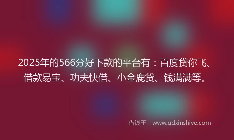 2025年的566分好下款的平台有：百度贷你飞、借款易宝、功夫快借、小金鹿贷、钱满满等。