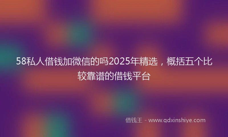 58私人借钱加微信的吗2025年精选，概括五个比较靠谱的借钱平台
