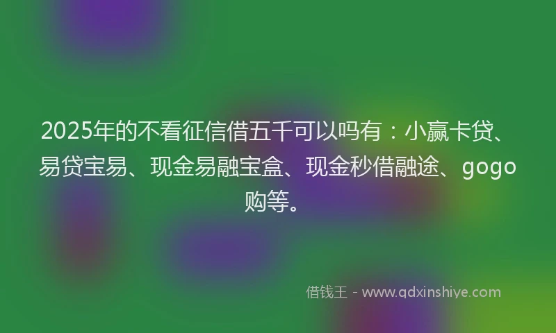 2025年的不看征信借五千可以吗有：小赢卡贷、易贷宝易、现金易融宝盒、现金秒借融途、gogo购等。