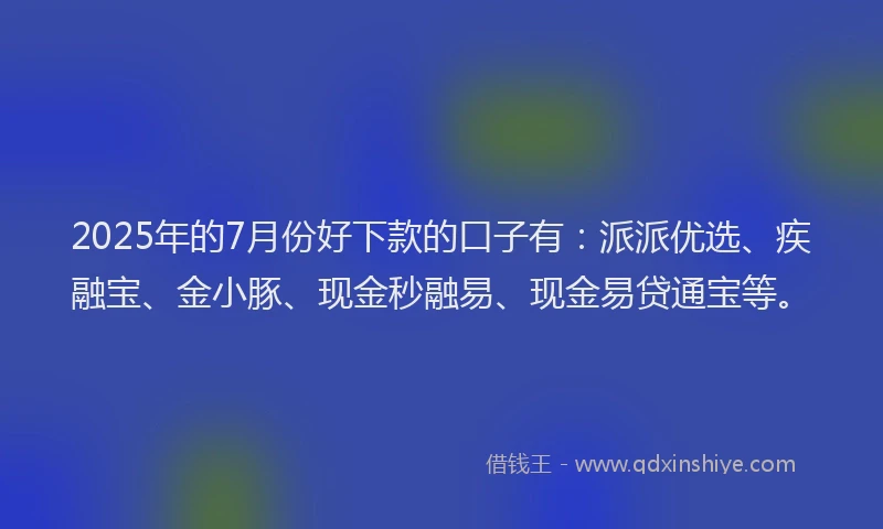 2025年的7月份好下款的口子有：派派优选、疾融宝、金小豚、现金秒融易、现金易贷通宝等。