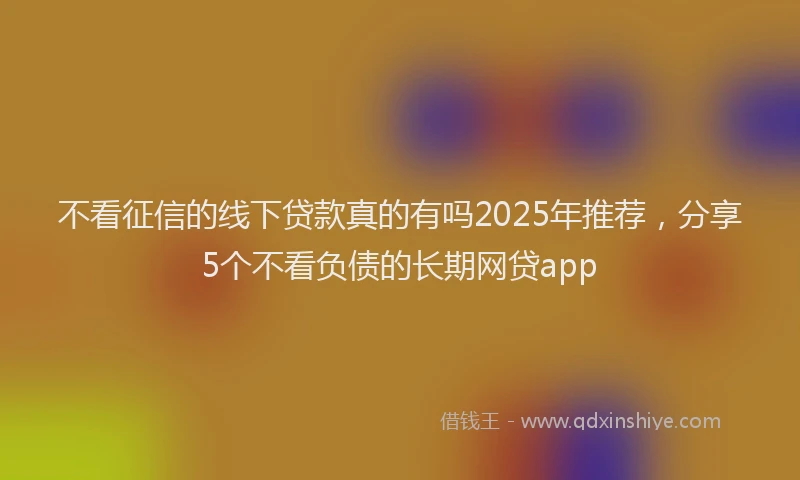 不看征信的线下贷款真的有吗2025年推荐，分享5个不看负债的长期网贷app