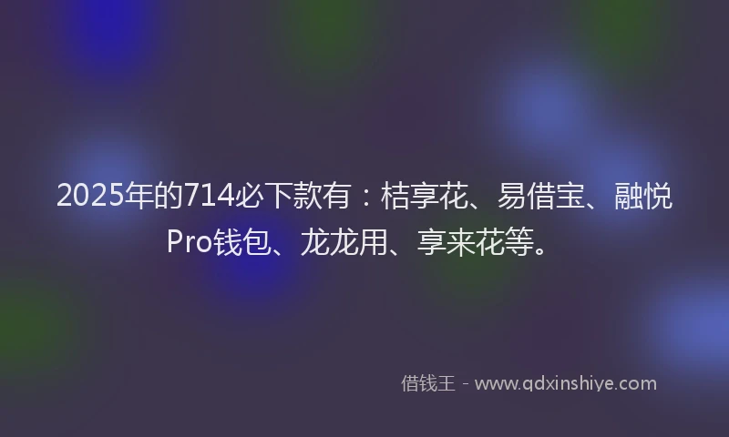 2025年的714必下款有：桔享花、易借宝、融悦Pro钱包、龙龙用、享来花等。