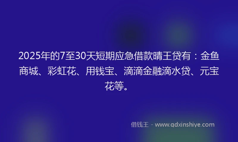 2025年的7至30天短期应急借款晴王贷有：金鱼商城、彩虹花、用钱宝、滴滴金融滴水贷、元宝花等。