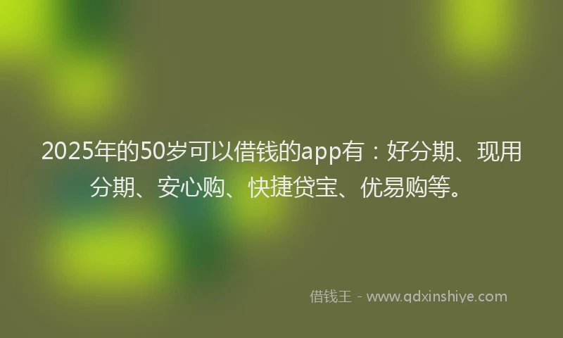 2025年的50岁可以借钱的app有：好分期、现用分期、安心购、快捷贷宝、优易购等。