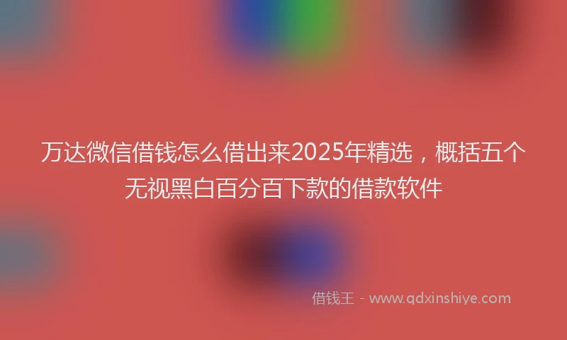 万达微信借钱怎么借出来2025年精选，概括五个无视黑白百分百下款的借款软件