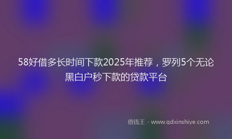 58好借多长时间下款2025年推荐，罗列5个无论黑白户秒下款的贷款平台