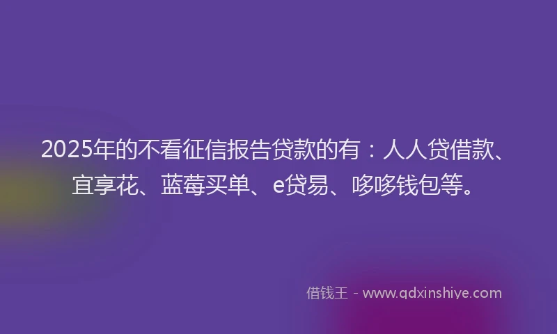 2025年的不看征信报告贷款的有：人人贷借款、宜享花、蓝莓买单、e贷易、哆哆钱包等。