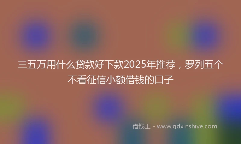 三五万用什么贷款好下款2025年推荐，罗列五个不看征信小额借钱的口子