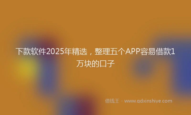 下款软件2025年精选，整理五个APP容易借款1万块的口子