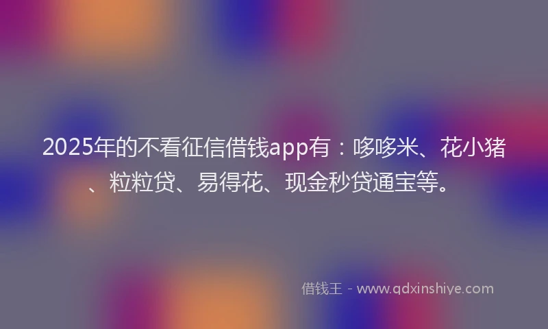 2025年的不看征信借钱app有：哆哆米、花小猪、粒粒贷、易得花、现金秒贷通宝等。