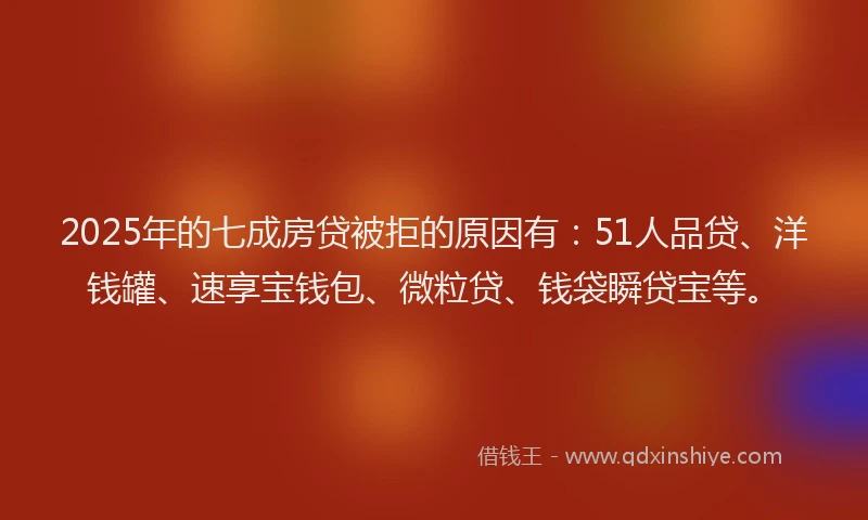 2025年的七成房贷被拒的原因有：51人品贷、洋钱罐、速享宝钱包、微粒贷、钱袋瞬贷宝等。