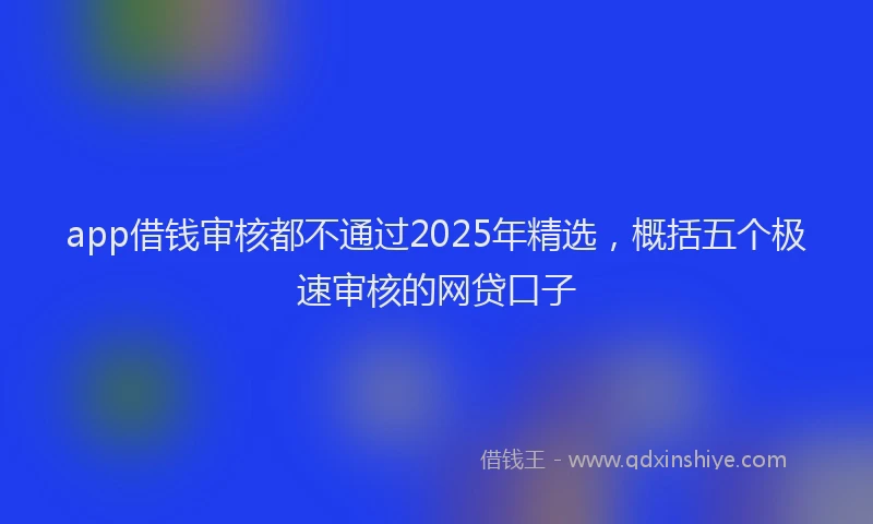 app借钱审核都不通过2025年精选，概括五个极速审核的网贷口子