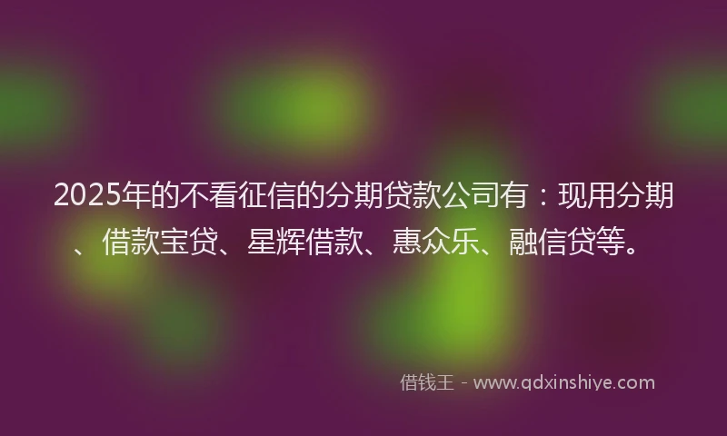 2025年的不看征信的分期贷款公司有：现用分期、借款宝贷、星辉借款、惠众乐、融信贷等。